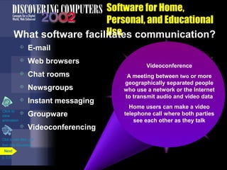 Software for Home,
Personal, and Educational
Use
What software facilitates communication?



E-mail
Web browsers



Chat rooms



Newsgroups



Instant messaging

Click to

view
animation



Groupware
Videoconferencing

Click to view Web Link
then click Groupware
Next
p. 3.31

E-mail
Newsgroup
Instant messaging (IM)
Videoconference
or electronic mail

Web browser
Also called a discussion
Chat of messages
Real-time communications
A Transmission room or more
meetingGroupware
between two
or browser
services that notifies you
geographically separated people
via area on the network
Online a computer Webchat
where
A softwaremore people
Permits or application
whena network orto Internet
one users area
who use Allows localdiscussions
such as
users with eachaother to of
conduct written the the
that helps you via
groups
are online video
to transmitparticular subjectdata
audio and
network orand Internet
the view
about a
access
people work together and
computer
Allowssoftwareon thevideo
Homeausers can makeover a
E-mail you to exchange
You useWeb pagesprogram called
software lets a
share information you
messages or voice chats
Some support files with
telephone call to participate in a
create, send, receive,
Internet
a newsreader where both parties
themand networkthey talk
or join a private and
video chats
see each other as
forward, store, print, chat
newsgroup
room
delete e-mail messages

 