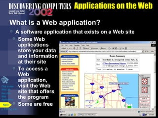 Applications on the Web
What is a Web application?
A software application that exists on a Web site
 Some Web
applications
store your data
and information
at their site
 To access a
Web
application,
Click to view
visit the Web
Web Link
site that offers
then click
Web
the program
Applications
Next  Some are free


p. 3.33 Fig. 3-41

 