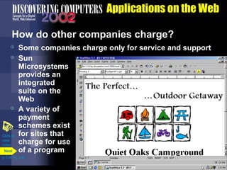 Applications on the Web
How do other companies charge?





Click to
view
video
Next

Some companies charge only for service and support
Sun
Microsystems
provides an
integrated
suite on the
Web
A variety of
payment
schemes exist
for sites that
charge for use
of a program

p. 3.34 Fig. 3-42

 