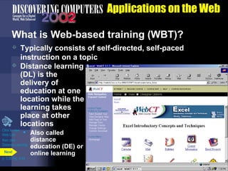 Applications on the Web
What is Web-based training (WBT)?
Typically consists of self-directed, self-paced
instruction on a topic
 Distance learning
(DL) is the
delivery of
education at one
location while the
learning takes
place at other
locations
Click to view
• Also called
Web Link


then click
Distance Learning
Next
p. 3.35 Fig. 3-44

distance
education (DE) or
online learning

 
