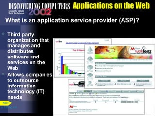 Applications on the Web
What is an application service provider (ASP)?




Third party
organization that
manages and
distributes
software and
services on the
Web
Allows companies
to outsource
information
technology (IT)
needs

Next
p. 3.35 Fig. 3-45

 
