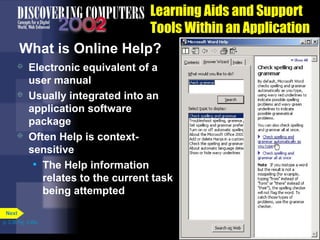 Learning Aids and Support
Tools Within an Application
What is Online Help?






Electronic equivalent of a
user manual
Usually integrated into an
application software
package
Often Help is contextsensitive
• The Help information
relates to the current task
being attempted

Next
p. 3.36 Fig. 3-46a

 