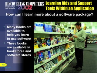 Learning Aids and Support
Tools Within an Application
How can I learn more about a software package?




Many books are
available to
help you learn
to use software
These books
are available in
bookstores and
software stores

Next
p. 3.37 Fig. 3-47

 
