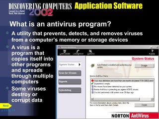 Application Software
What is an antivirus program?






A utility that prevents, detects, and removes viruses
from a computer’s memory or storage devices
A virus is a
program that
copies itself into
other programs
and spreads
through multiple
computers
Some viruses
destroy or
corrupt data

Next
p. 3.3 Fig. 3-3

 