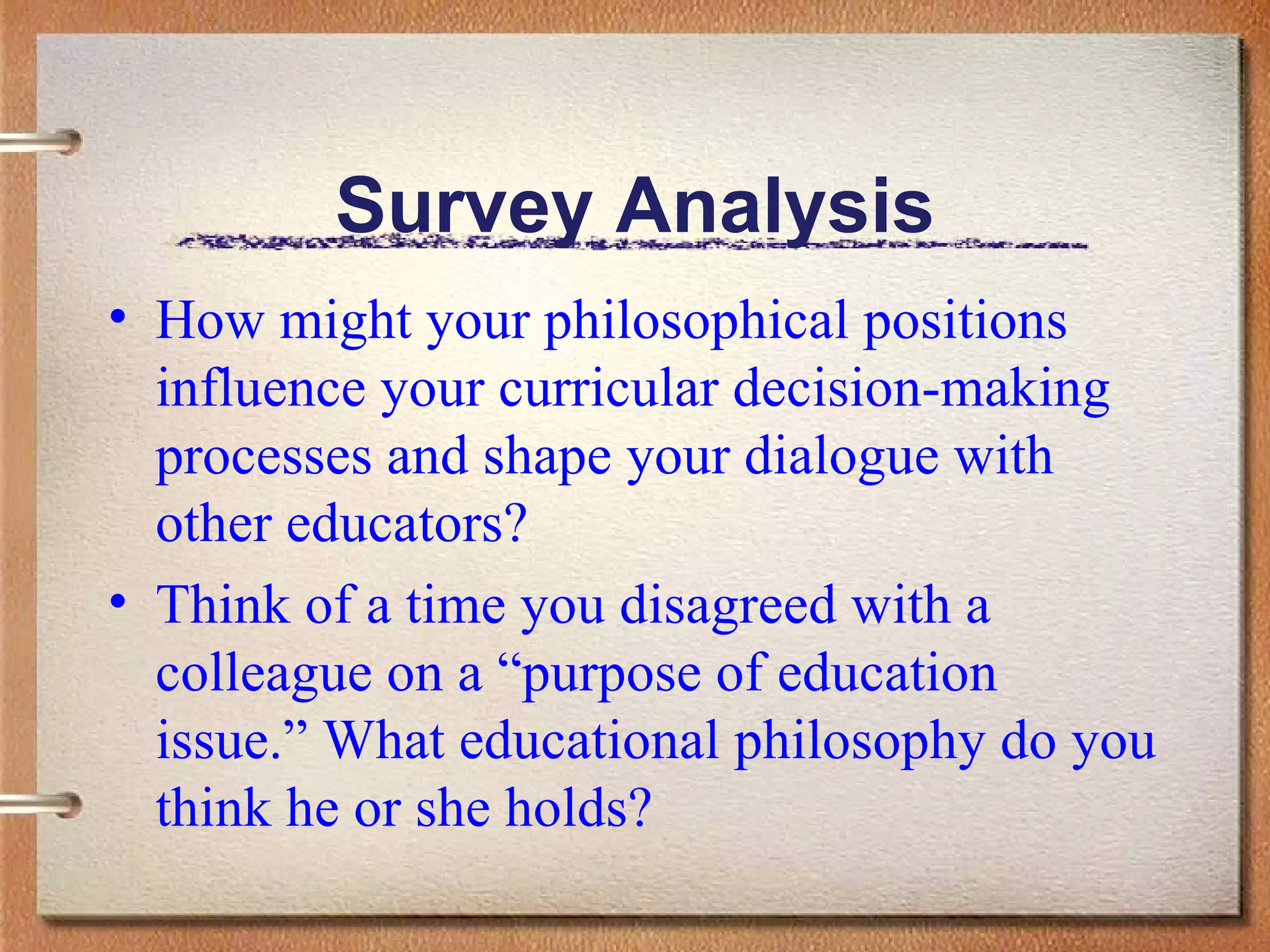 Survey Analysis How might your philosophical positions influence your curricular decision-making processes and shape your dialogue with other educators?  Think of a time you disagreed with a colleague on a “purpose of education issue.” What educational philosophy do you think he or she holds? 