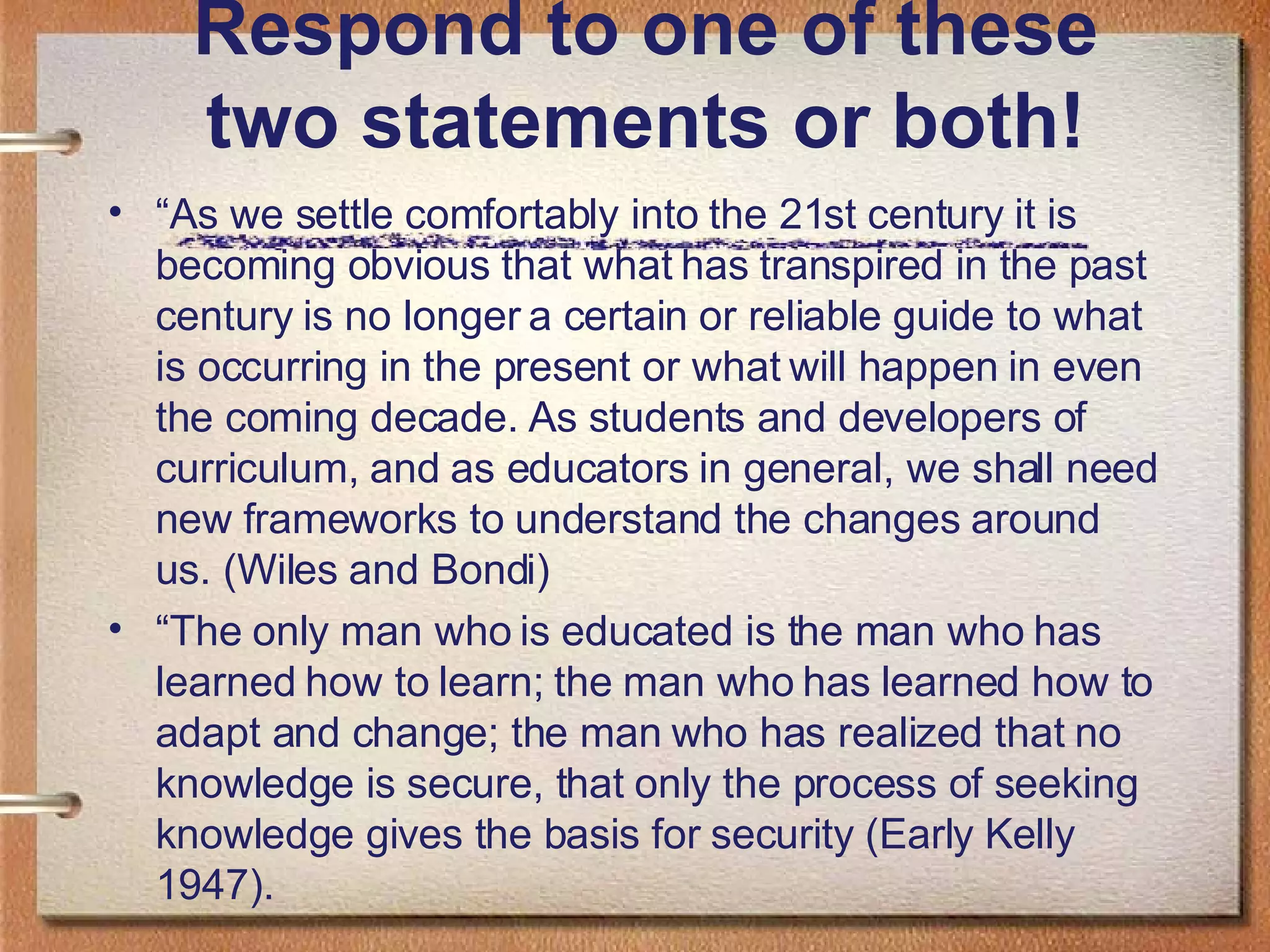 Respond to one of these two statements or both! “ As we settle comfortably into the 21st century it is becoming obvious that what has transpired in the past century is no longer a certain or reliable guide to what is occurring in the present or what will happen in even the coming decade. As students and developers of curriculum, and as educators in general, we shall need new frameworks to understand the changes around us. (Wiles and Bondi) “ The only man who is educated is the man who has learned how to learn; the man who has learned how to adapt and change; the man who has realized that no knowledge is secure, that only the process of seeking knowledge gives the basis for security (Early Kelly 1947).  