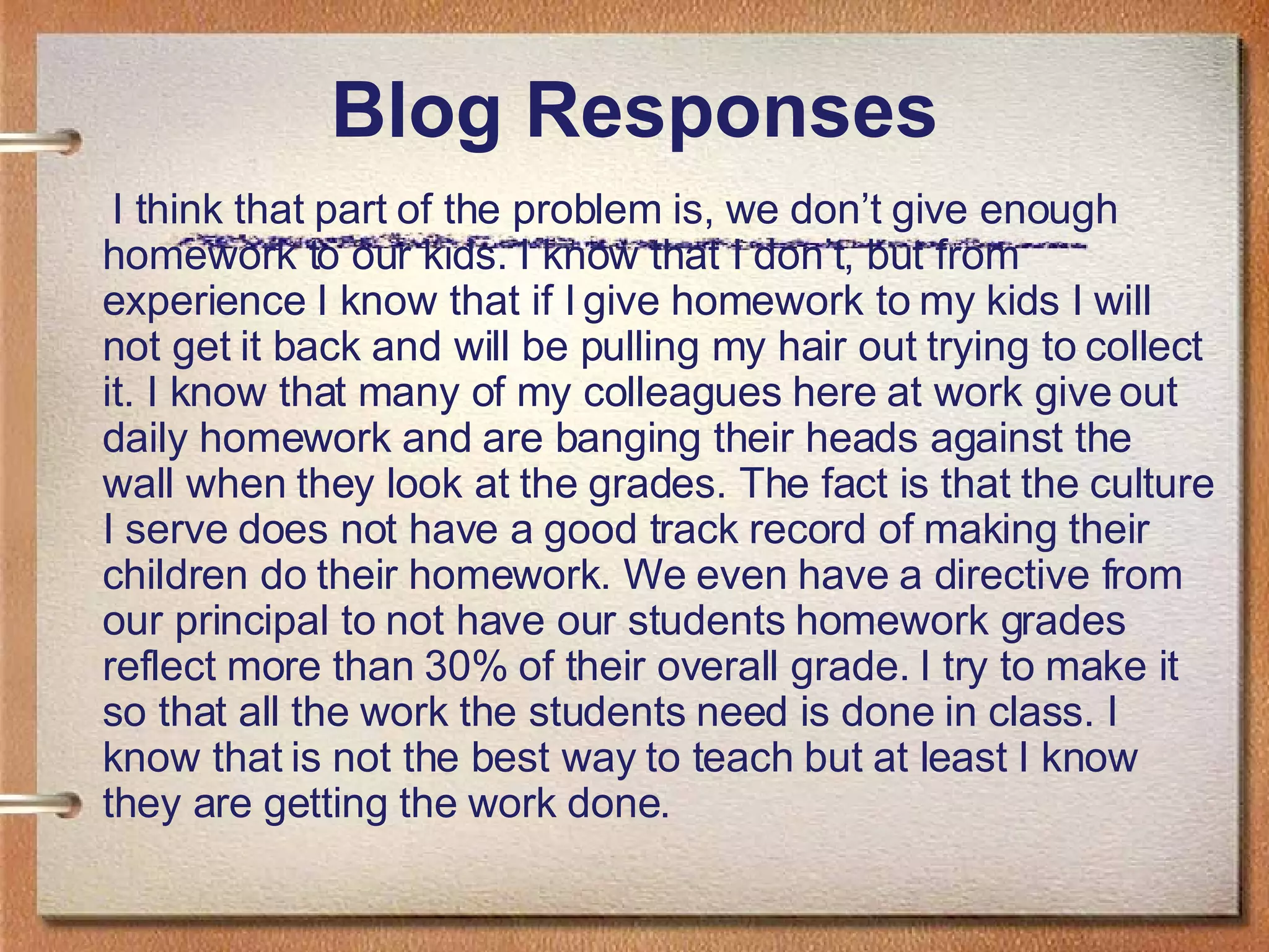 Blog Responses I think that part of the problem is, we don’t give enough homework to our kids. I know that I don’t, but from experience I know that if I give homework to my kids I will not get it back and will be pulling my hair out trying to collect it. I know that many of my colleagues here at work give out daily homework and are banging their heads against the wall when they look at the grades. The fact is that the culture I serve does not have a good track record of making their children do their homework. We even have a directive from our principal to not have our students homework grades reflect more than 30% of their overall grade. I try to make it so that all the work the students need is done in class. I know that is not the best way to teach but at least I know they are getting the work done. 