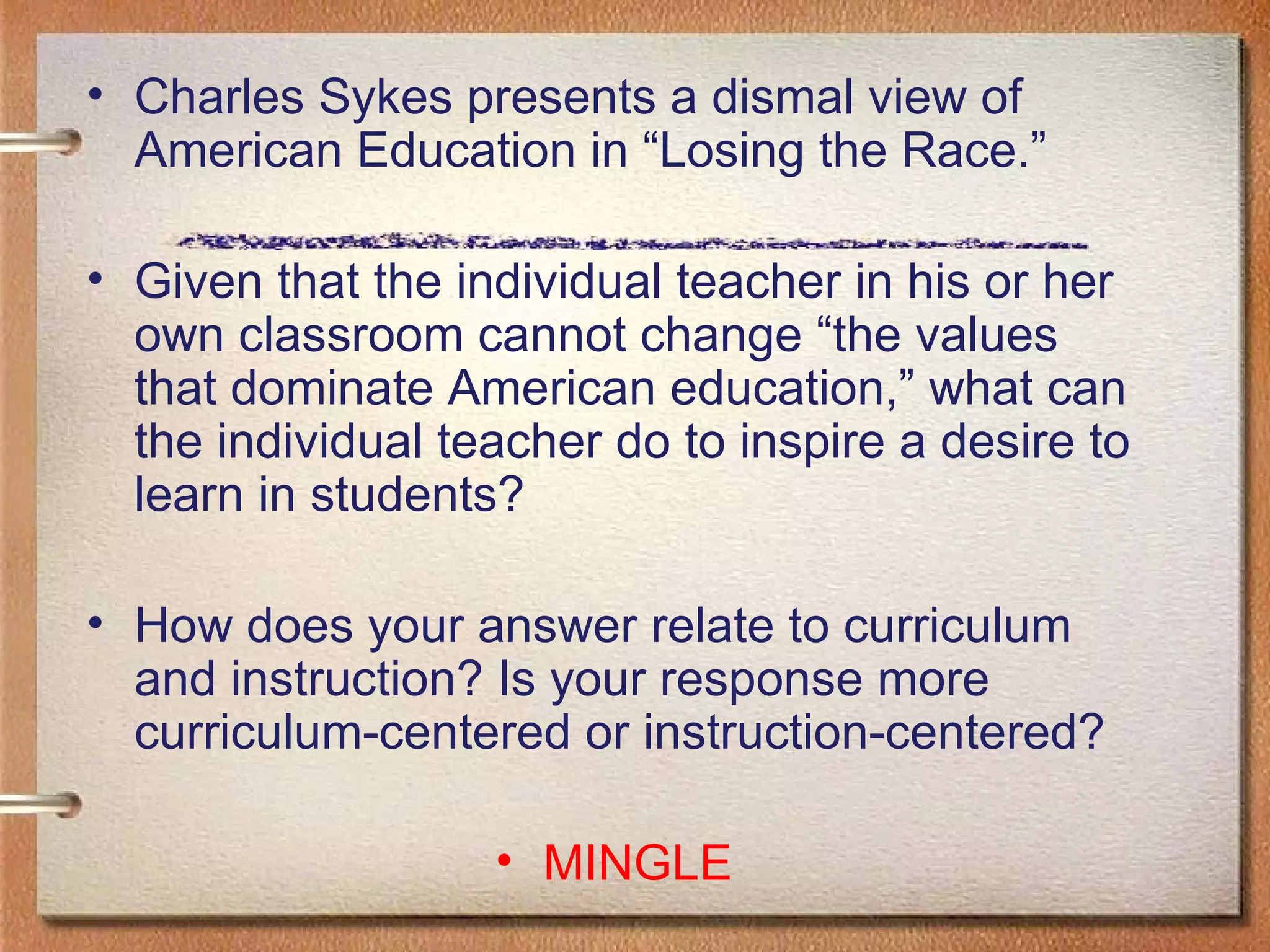 Charles Sykes presents a dismal view of American Education in “Losing the Race.”  Given that the individual teacher in his or her own classroom cannot change “the values that dominate American education,” what can the individual teacher do to inspire a desire to learn in students?  How does your answer relate to curriculum and instruction? Is your response more curriculum-centered or instruction-centered? MINGLE 