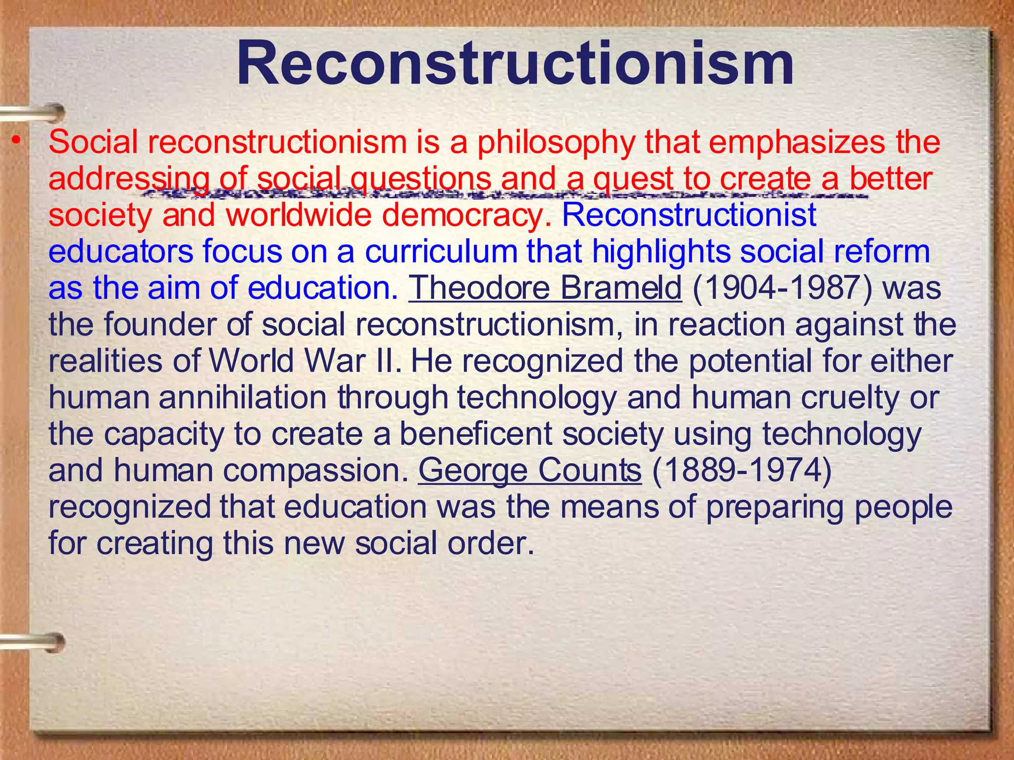 Reconstructionism Social reconstructionism is a philosophy that emphasizes the addressing of social questions and a quest to create a better society and worldwide democracy.   Reconstructionist educators focus on a curriculum that highlights social reform as the aim of education.   Theodore Brameld  (1904-1987) was the founder of social reconstructionism, in reaction against the realities of World War II. He recognized the potential for either human annihilation through technology and human cruelty or the capacity to create a beneficent society using technology and human compassion.  George Counts  (1889-1974) recognized that education was the means of preparing people for creating this new social order. 