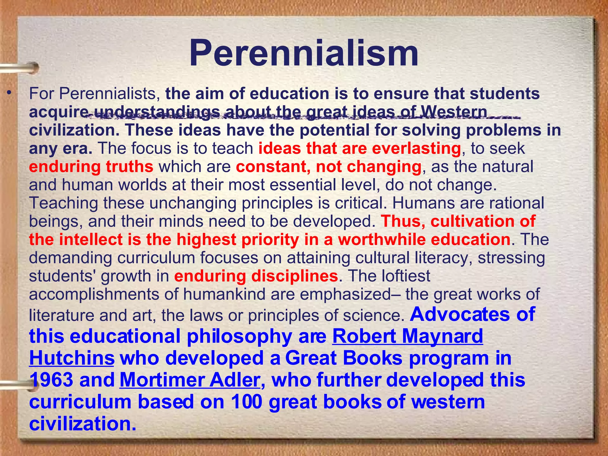 Perennialism For Perennialists,  the aim of education is to ensure that students acquire understandings about the great ideas of Western civilization. These ideas have the potential for solving problems in any era.  The focus is to teach  ideas that are everlasting , to seek  enduring truths  which are  constant, not changing , as the natural and human worlds at their most essential level, do not change. Teaching these unchanging principles is critical. Humans are rational beings, and their minds need to be developed.  Thus, cultivation of the intellect is the highest priority in a worthwhile education . The demanding curriculum focuses on attaining cultural literacy, stressing students' growth in  enduring disciplines . The loftiest accomplishments of humankind are emphasized– the great works of literature and art, the laws or principles of science.  Advocates of this educational philosophy are  Robert Maynard Hutchins  who developed a Great Books program in 1963 and  Mortimer Adler , who further developed this curriculum based on 100 great books of western civilization. 