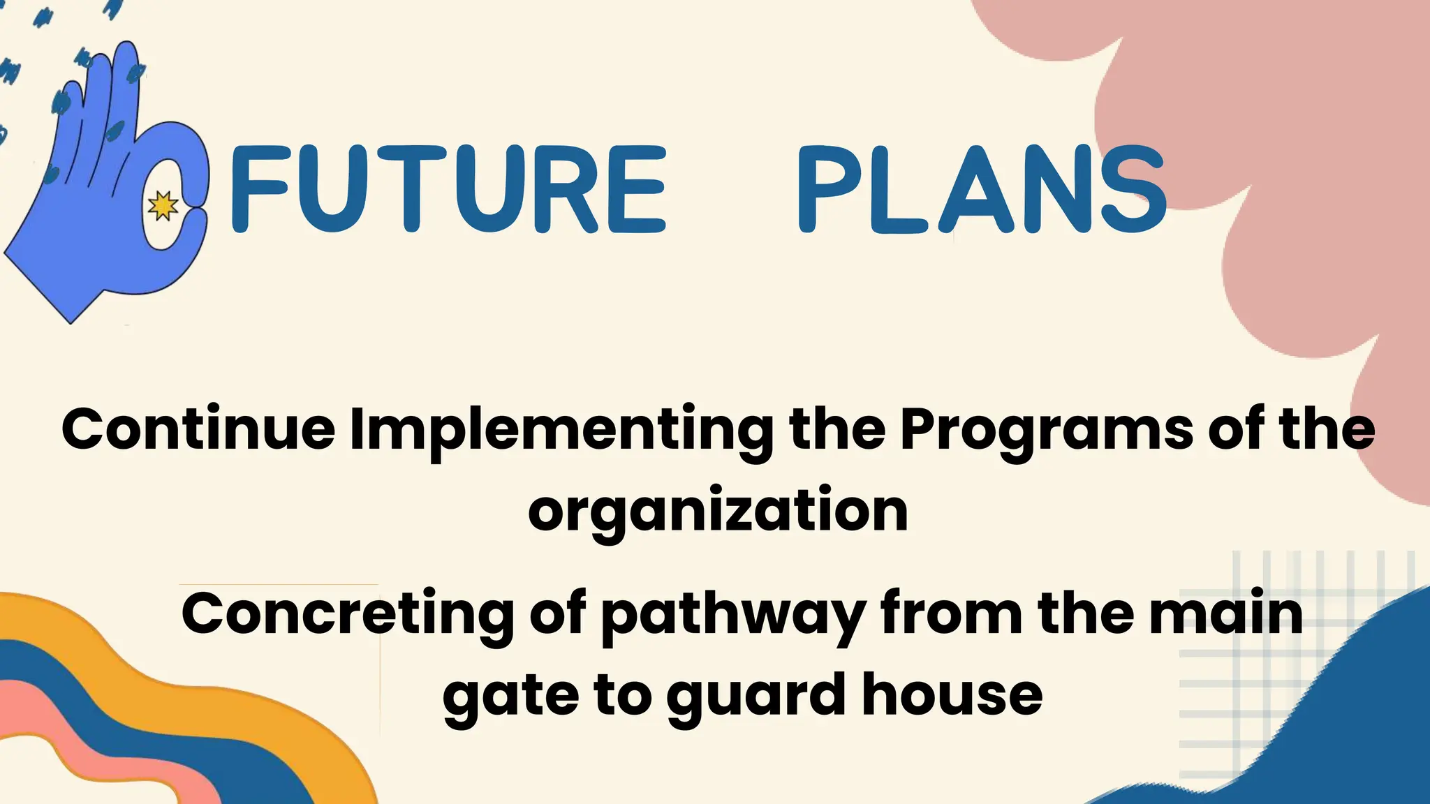 FUTURE PLANS
Continue Implementing the Programs of the
organization
Concreting of pathway from the main
gate to guard house