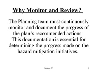 Why Monitor and Review?   The Planning team must continuously monitor and document the progress of the plan’s recommended actions.  This documentation is essential for determining the progress made on the hazard mitigation initiatives.   