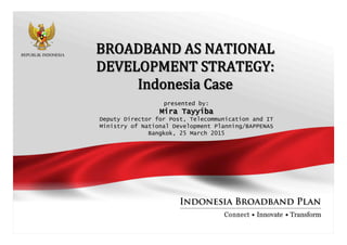 BROADBAND  AS  NATIONAL  
DEVELOPMENT  STRATEGY:
Indonesia  Case
presented by:
Mira Tayyiba
Deputy Director for Post, Telecommunication and IT
Ministry of National Development Planning/BAPPENAS
Bangkok, 25 March 2015
 