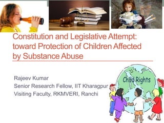 Constitution and Legislative Attempt:
toward Protection of Children Affected
by Substance Abuse
Rajeev Kumar
Senior Research Fellow, IIT Kharagpur
Visiting Faculty, RKMVERI, Ranchi
 