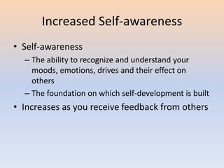 Increased Self-awareness
• Self-awareness
– The ability to recognize and understand your
moods, emotions, drives and their effect on
others
– The foundation on which self-development is built
• Increases as you receive feedback from others
 