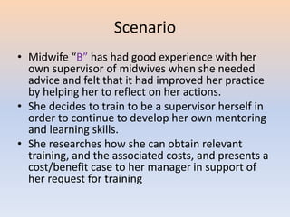 Scenario
• Midwife “B” has had good experience with her
own supervisor of midwives when she needed
advice and felt that it had improved her practice
by helping her to reflect on her actions.
• She decides to train to be a supervisor herself in
order to continue to develop her own mentoring
and learning skills.
• She researches how she can obtain relevant
training, and the associated costs, and presents a
cost/benefit case to her manager in support of
her request for training
 