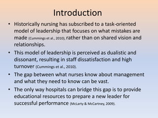 Introduction
• Historically nursing has subscribed to a task-oriented
model of leadership that focuses on what mistakes are
made (Cummings et al., 2010), rather than on shared vision and
relationships.
• This model of leadership is perceived as dualistic and
dissonant, resulting in staff dissatisfaction and high
turnover (Cummings et al., 2010).
• The gap between what nurses know about management
and what they need to know can be vast.
• The only way hospitals can bridge this gap is to provide
educational resources to prepare a new leader for
successful performance (McLarty & McCartney, 2009).
 