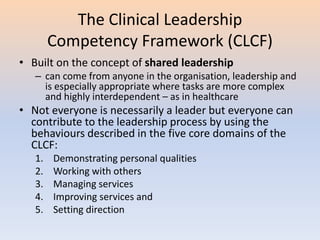 The Clinical Leadership
Competency Framework (CLCF)
• Built on the concept of shared leadership
– can come from anyone in the organisation, leadership and
is especially appropriate where tasks are more complex
and highly interdependent – as in healthcare
• Not everyone is necessarily a leader but everyone can
contribute to the leadership process by using the
behaviours described in the five core domains of the
CLCF:
1. Demonstrating personal qualities
2. Working with others
3. Managing services
4. Improving services and
5. Setting direction
 