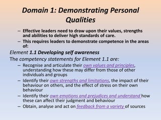 Domain 1: Demonstrating Personal
Qualities
– Effective leaders need to draw upon their values, strengths
and abilities to deliver high standards of care.
– This requires leaders to demonstrate competence in the areas
of:
Element 1.1 Developing self awareness
The competency statements for Element 1.1 are:
– Recognise and articulate their own values and principles,
understanding how these may differ from those of other
individuals and groups
– Identify their own strengths and limitations, the impact of their
behaviour on others, and the effect of stress on their own
behaviour
– Identify their own emotions and prejudices and understand how
these can affect their judgment and behaviour
– Obtain, analyse and act on feedback from a variety of sources
 