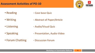 Workshop on Examination Reforms
Assessment Activities of PO-10
• Reading - Case base Quiz
• Writing - Abstract of Paper/Article
• Listening - Audio/Visual Quiz
• Speaking - Presentation, Audio-Video
• Forum Chatting - Discussion Forum
31
 
