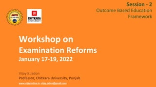 Workshop on
Examination Reforms
January 17-19, 2022
Vijay K Jadon
Professor, Chitkara University, Punjab
www.vijayonline.in; vijay.jadon@gmail.com
Session - 2
Outcome Based Education
Framework
 
