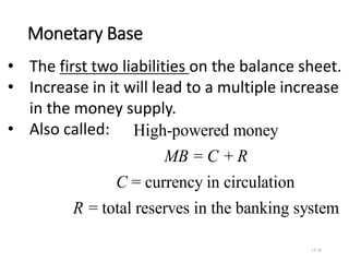 Monetary Base
13-10
High-powered money
= +
= currency in circulation
= total reserves in the banking system
MB C R
C
R
• The first two liabilities on the balance sheet.
• Increase in it will lead to a multiple increase
in the money supply.
• Also called:
 