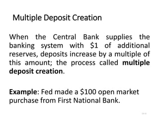 Multiple Deposit Creation
13-11
When the Central Bank supplies the
banking system with $1 of additional
reserves, deposits increase by a multiple of
this amount; the process called multiple
deposit creation.
Example: Fed made a $100 open market
purchase from First National Bank.
 