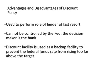 Advantages and Disadvantages of Discount
Policy
•Used to perform role of lender of last resort
•Cannot be controlled by the Fed; the decision
maker is the bank
•Discount facility is used as a backup facility to
prevent the federal funds rate from rising too far
above the target
 