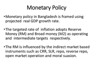 Monetary Policy
•Monetary policy in Bangladesh is framed using
projected real GDP growth rate.
•The targeted rate of inflation adopts Reserve
Money (RM) and Broad money (M2) as operating
and intermediate targets respectively.
•The RM is influenced by the indirect market based
instruments such as CRR, SLR, repo, reverse repo,
open market operation and moral suasion.
 