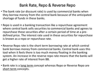 Bank Rate, Repo & Reverse Repo
• The bank rate (or discount rate) is used by commercial banks when
they borrow money from the central bank because of the anticipated
shortage of funds in these banks.
• Repo is used in a banking transaction like a repurchase agreement
where central bank sells securities to commercial banks and agrees to
repurchase these securities after a certain period of time at a pre-
defined price. The interest rate used in these securities for repurchase
is known as a repo or repurchase rate.
• Reverse Repo rate is the short term borrowing rate at which central
bank borrows money from commercial banks. Central bank uses this
tool when it feels there is too much money floating in the banking
system. An increase in the reverse repo rate means that the banks will
get a higher rate of interest from BB.
• Bank rate is a long term concept whereas Repo or Reverse Repo are
short term concepts.
 