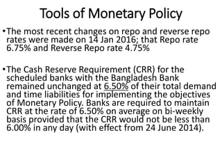 Tools of Monetary Policy
•The most recent changes on repo and reverse repo
rates were made on 14 Jan 2016; that Repo rate
6.75% and Reverse Repo rate 4.75%
•The Cash Reserve Requirement (CRR) for the
scheduled banks with the Bangladesh Bank
remained unchanged at 6.50% of their total demand
and time liabilities for implementing the objectives
of Monetary Policy. Banks are required to maintain
CRR at the rate of 6.50% on average on bi-weekly
basis provided that the CRR would not be less than
6.00% in any day (with effect from 24 June 2014).
 
