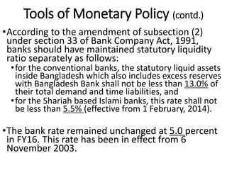 Tools of Monetary Policy (contd.)
•According to the amendment of subsection (2)
under section 33 of Bank Company Act, 1991,
banks should have maintained statutory liquidity
ratio separately as follows:
•for the conventional banks, the statutory liquid assets
inside Bangladesh which also includes excess reserves
with Bangladesh Bank shall not be less than 13.0% of
their total demand and time liabilities, and
•for the Shariah based Islami banks, this rate shall not
be less than 5.5% (effective from 1 February, 2014).
•The bank rate remained unchanged at 5.0 percent
in FY16. This rate has been in effect from 6
November 2003.
 