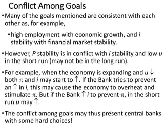 Conflict Among Goals
•Many of the goals mentioned are consistent with each
other as, for example,
•high employment with economic growth, and i
stability with financial market stability.
•However, P stability is in conflict with i stability and low u
in the short run (may not be in the long run).
•For example, when the economy is expanding and u 
both  and i may start to . If the Bank tries to prevent
an  in i, this may cause the economy to overheat and
stimulate . But if the Bank  i to prevent , in the short
run u may .
•The conflict among goals may thus present central banks
with some hard choices!
 