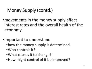 Money Supply (contd.)
•movements in the money supply affect
interest rates and the overall health of the
economy.
•important to understand
•how the money supply is determined.
•Who controls it?
•What causes it to change?
•How might control of it be improved?
13-7
 