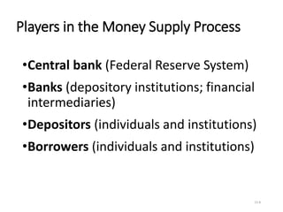 Players in the Money Supply Process
•Central bank (Federal Reserve System)
•Banks (depository institutions; financial
intermediaries)
•Depositors (individuals and institutions)
•Borrowers (individuals and institutions)
13-8
 