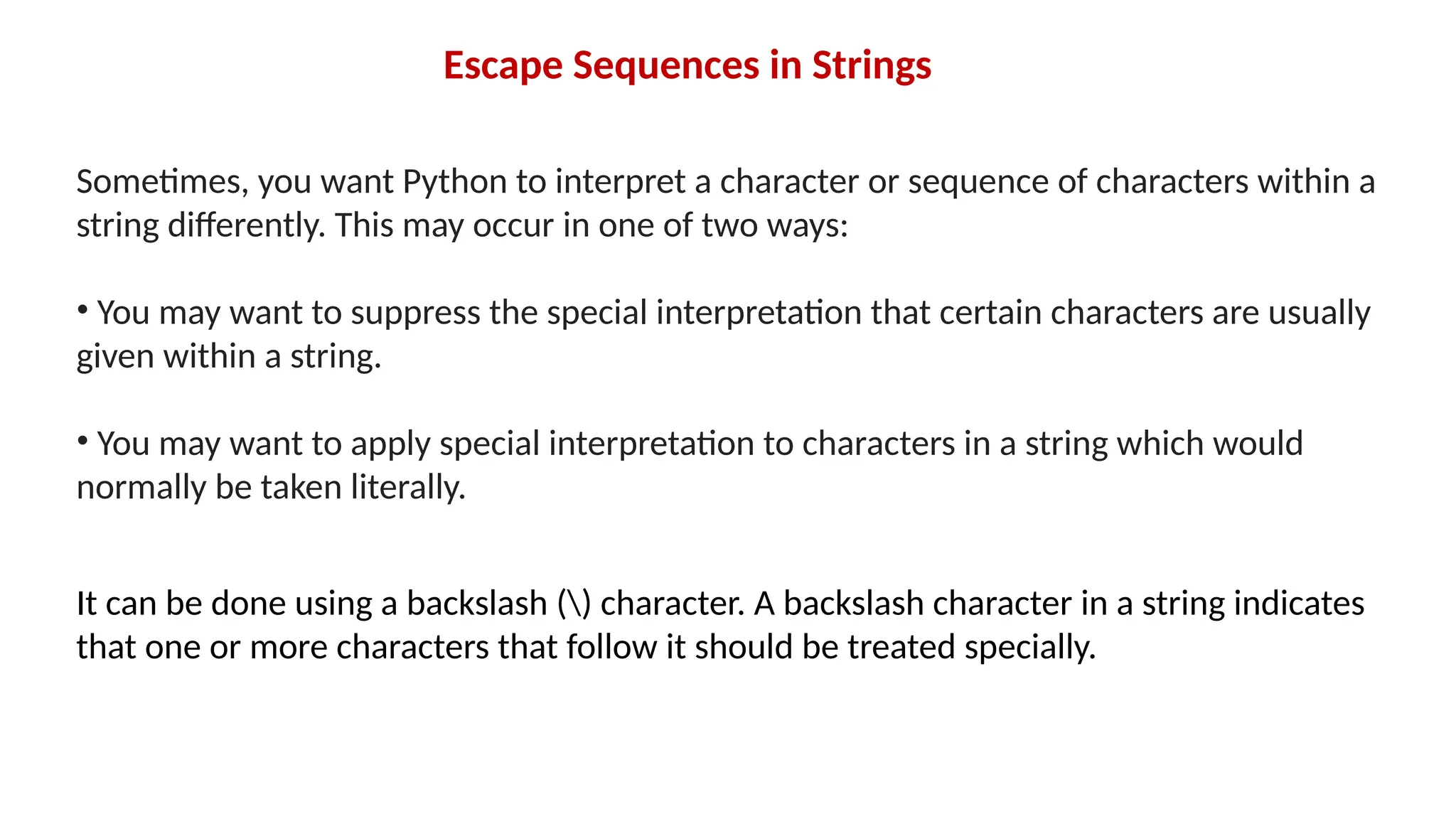 Escape Sequences in Strings Sometimes, you want Python to interpret a character or sequence of characters within a string differently. This may occur in one of two ways: • You may want to suppress the special interpretation that certain characters are usually given within a string. • You may want to apply special interpretation to characters in a string which would normally be taken literally. It can be done using a backslash () character. A backslash character in a string indicates that one or more characters that follow it should be treated specially. 