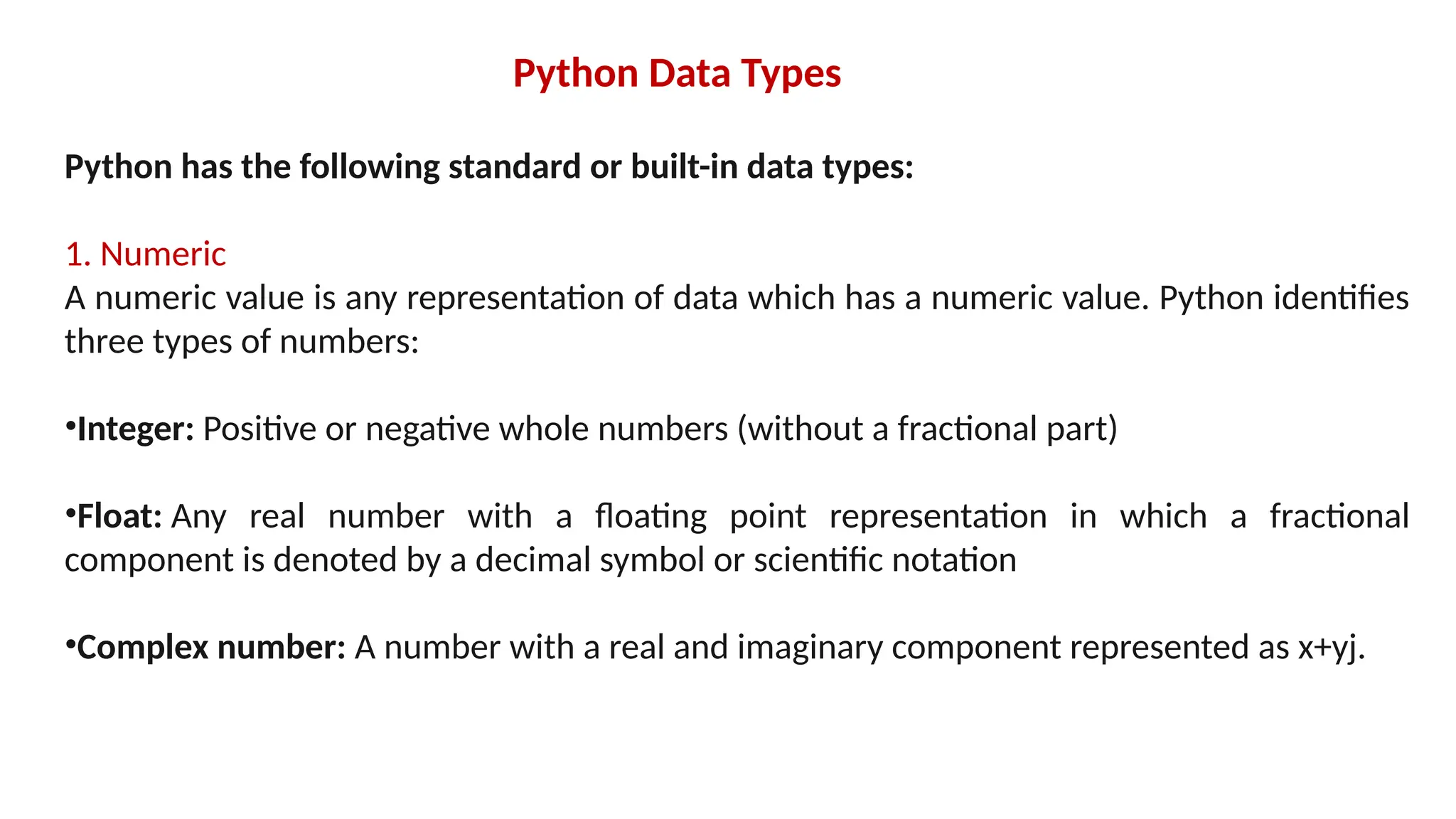 Python Data Types Python has the following standard or built-in data types: 1. Numeric A numeric value is any representation of data which has a numeric value. Python identifies three types of numbers: •Integer: Positive or negative whole numbers (without a fractional part) •Float: Any real number with a floating point representation in which a fractional component is denoted by a decimal symbol or scientific notation •Complex number: A number with a real and imaginary component represented as x+yj. 