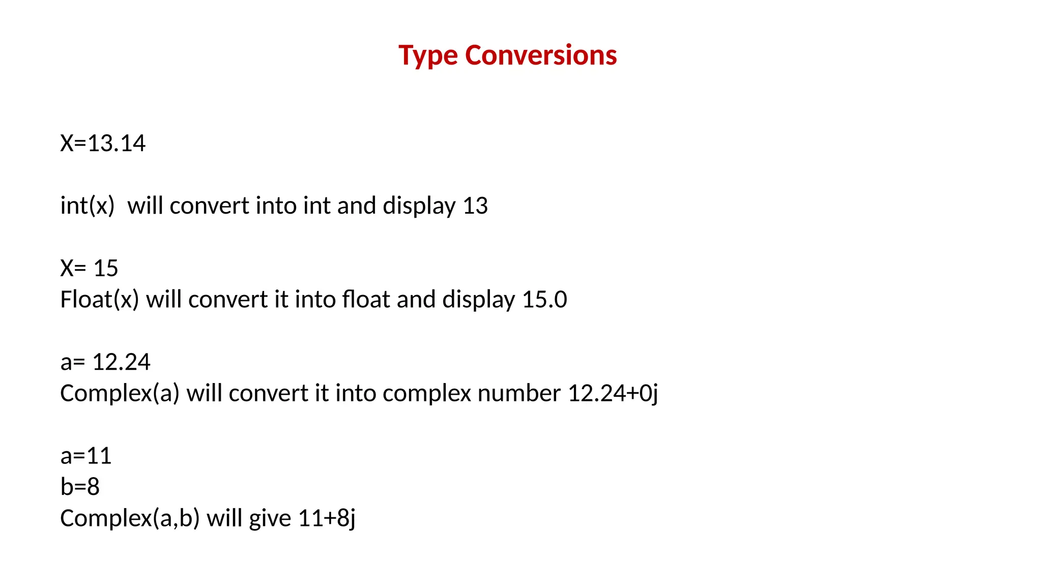Type Conversions X=13.14 int(x) will convert into int and display 13 X= 15 Float(x) will convert it into float and display 15.0 a= 12.24 Complex(a) will convert it into complex number 12.24+0j a=11 b=8 Complex(a,b) will give 11+8j 