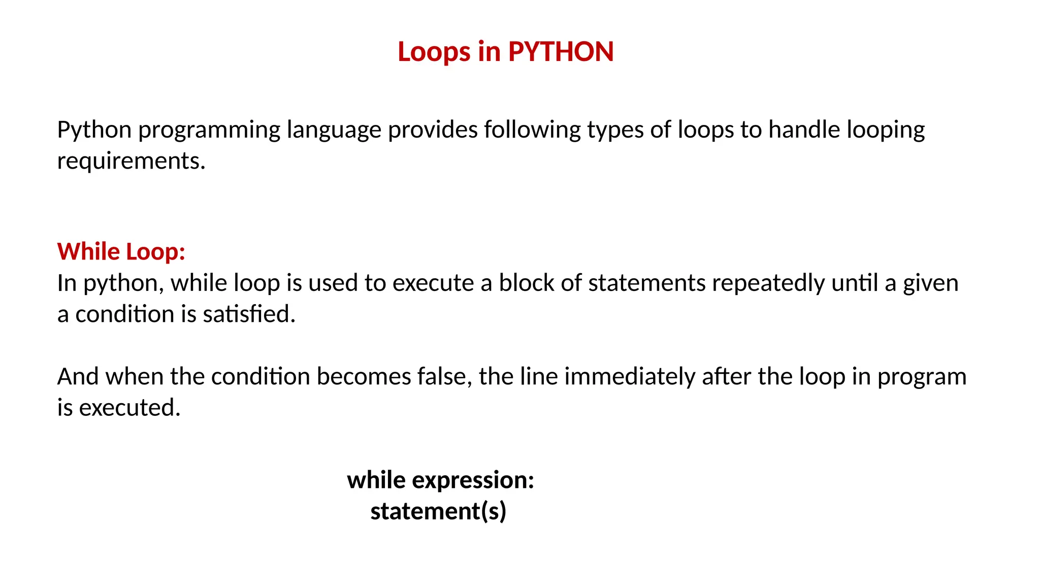 Python programming language provides following types of loops to handle looping requirements. Loops in PYTHON While Loop: In python, while loop is used to execute a block of statements repeatedly until a given a condition is satisfied. And when the condition becomes false, the line immediately after the loop in program is executed. while expression: statement(s) 