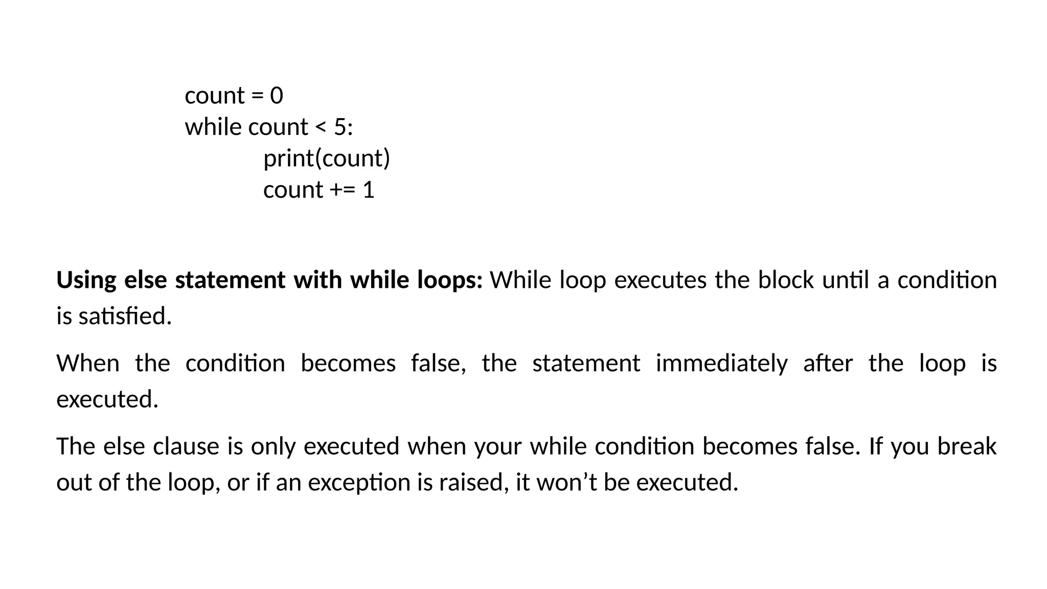count = 0 while count < 5: print(count) count += 1 Using else statement with while loops: While loop executes the block until a condition is satisfied. When the condition becomes false, the statement immediately after the loop is executed. The else clause is only executed when your while condition becomes false. If you break out of the loop, or if an exception is raised, it won’t be executed. 