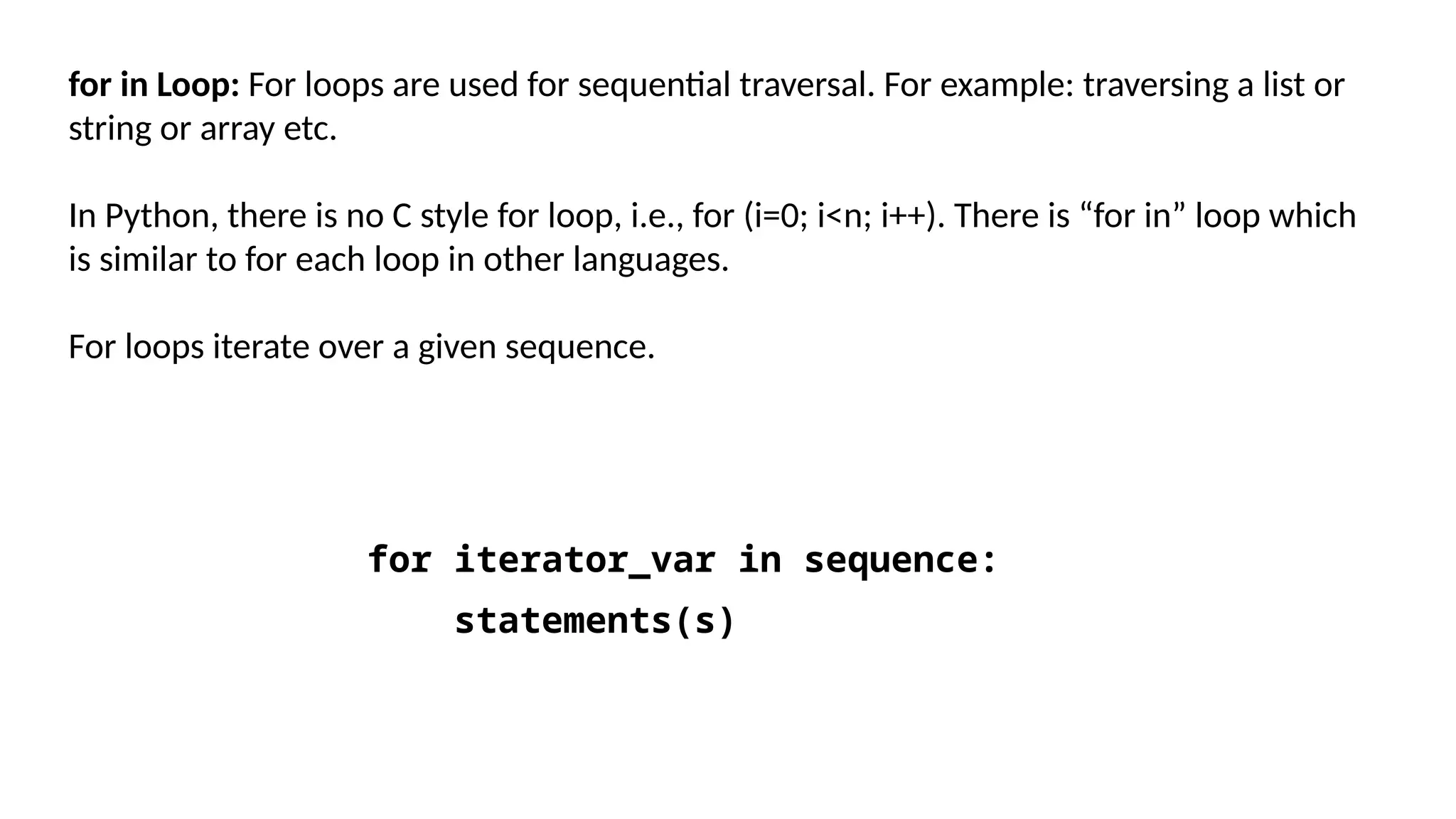 for in Loop: For loops are used for sequential traversal. For example: traversing a list or string or array etc. In Python, there is no C style for loop, i.e., for (i=0; i<n; i++). There is “for in” loop which is similar to for each loop in other languages. For loops iterate over a given sequence. for iterator_var in sequence: statements(s) 