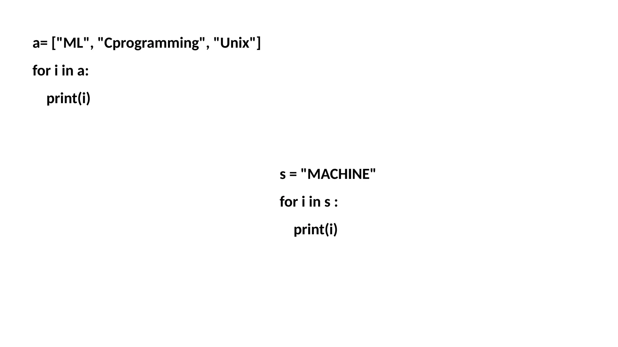 a= ["ML", "Cprogramming", "Unix"] for i in a: print(i) s = "MACHINE" for i in s : print(i) 