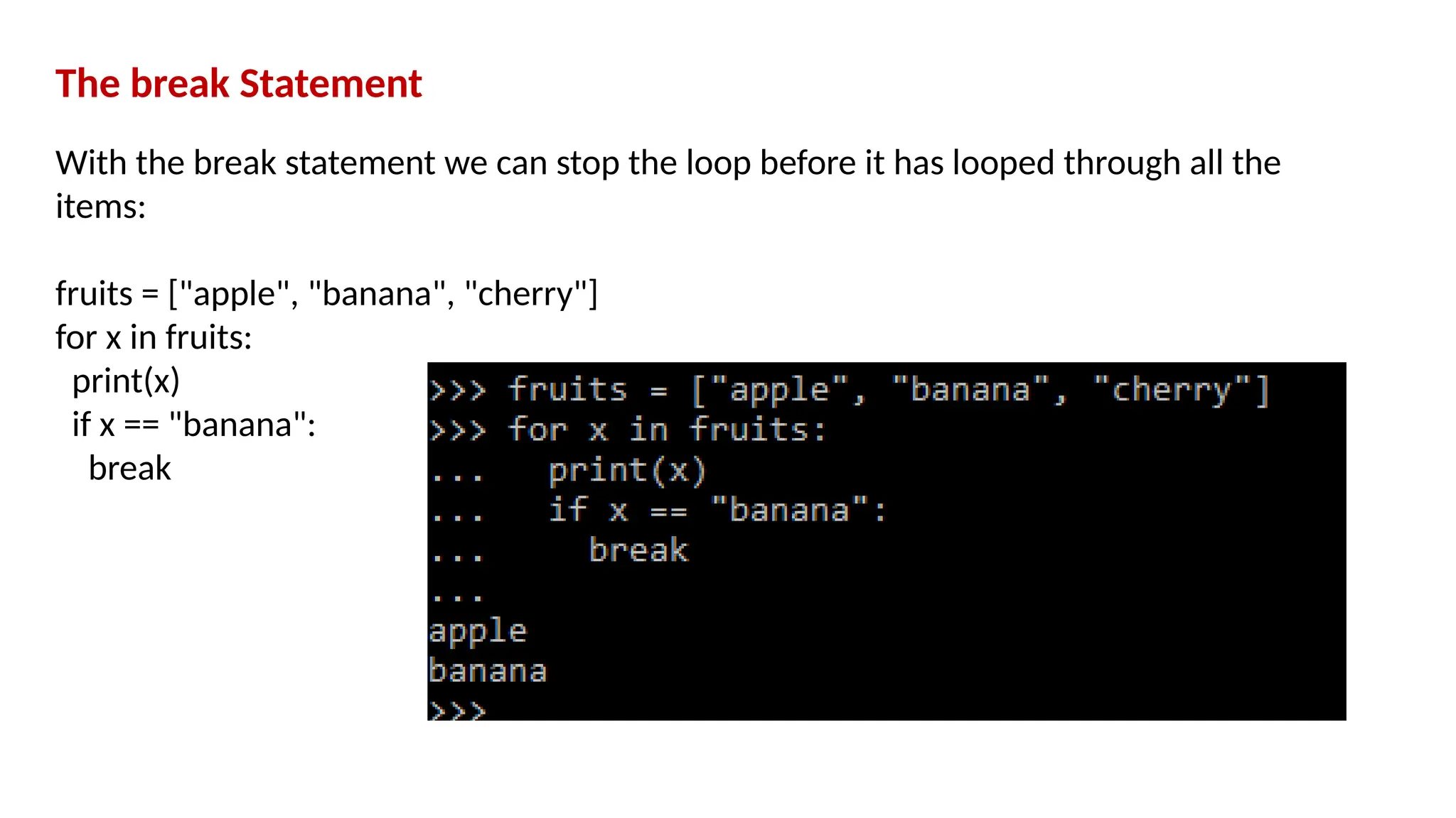 The break Statement With the break statement we can stop the loop before it has looped through all the items: fruits = ["apple", "banana", "cherry"] for x in fruits: print(x) if x == "banana": break 