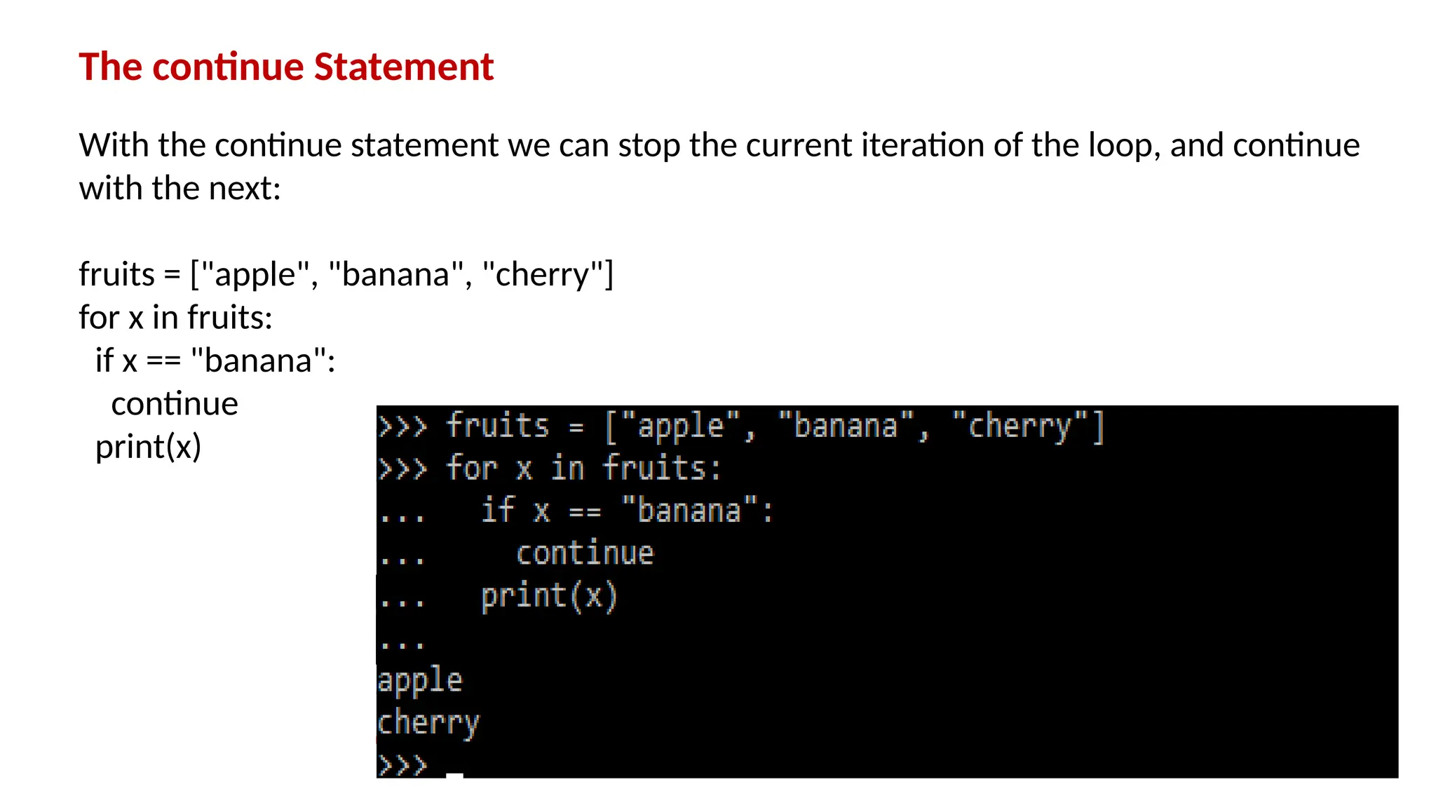 The continue Statement With the continue statement we can stop the current iteration of the loop, and continue with the next: fruits = ["apple", "banana", "cherry"] for x in fruits: if x == "banana": continue print(x) 