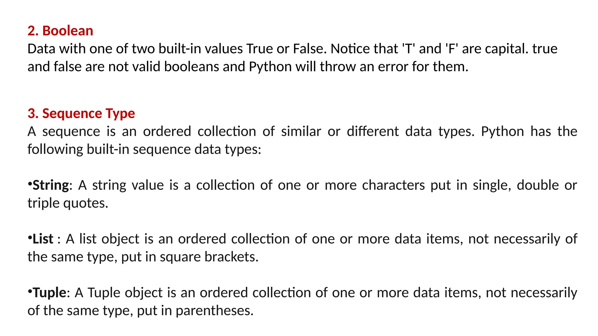 2. Boolean Data with one of two built-in values True or False. Notice that 'T' and 'F' are capital. true and false are not valid booleans and Python will throw an error for them. 3. Sequence Type A sequence is an ordered collection of similar or different data types. Python has the following built-in sequence data types: •String: A string value is a collection of one or more characters put in single, double or triple quotes. •List : A list object is an ordered collection of one or more data items, not necessarily of the same type, put in square brackets. •Tuple: A Tuple object is an ordered collection of one or more data items, not necessarily of the same type, put in parentheses. 