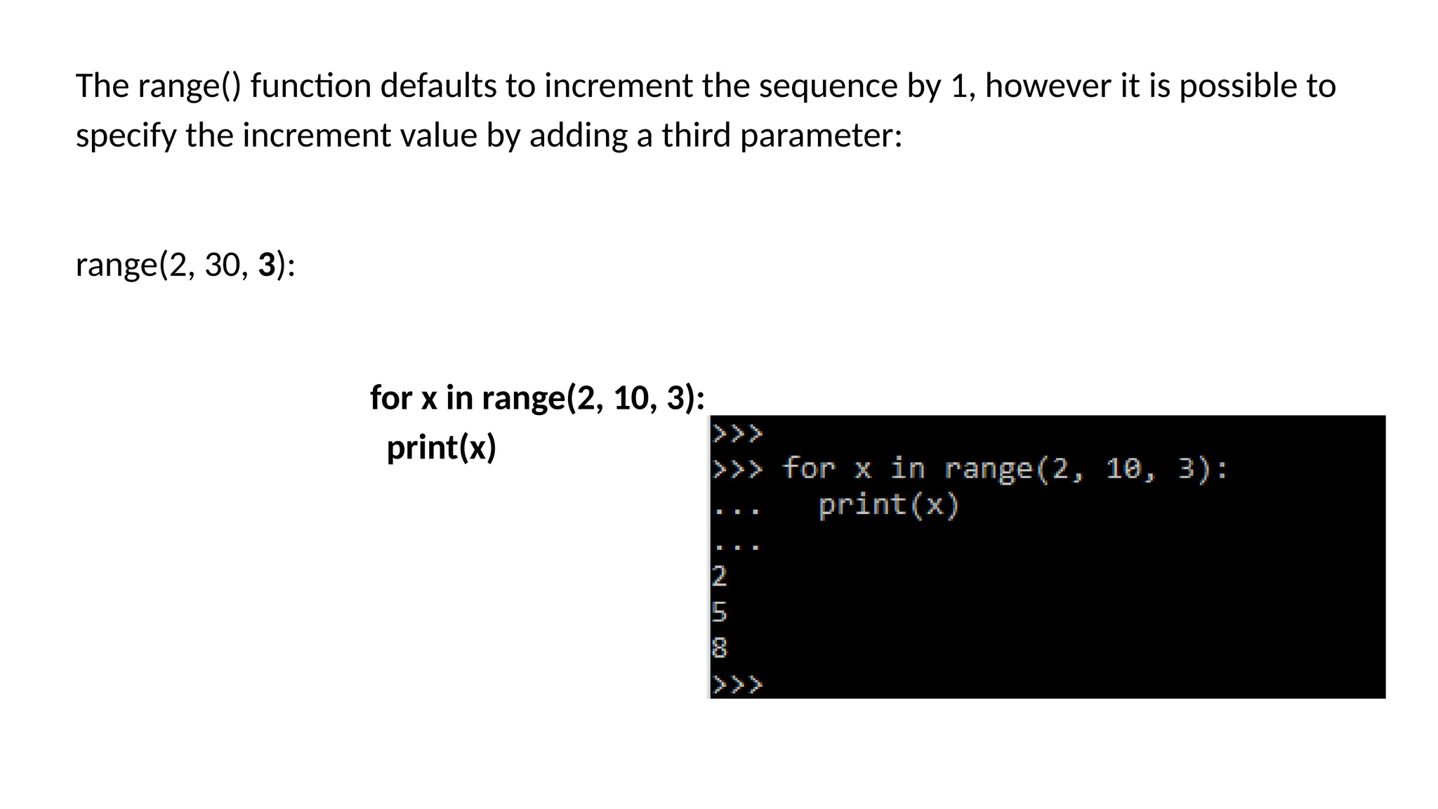 The range() function defaults to increment the sequence by 1, however it is possible to specify the increment value by adding a third parameter: range(2, 30, 3): for x in range(2, 10, 3): print(x) 