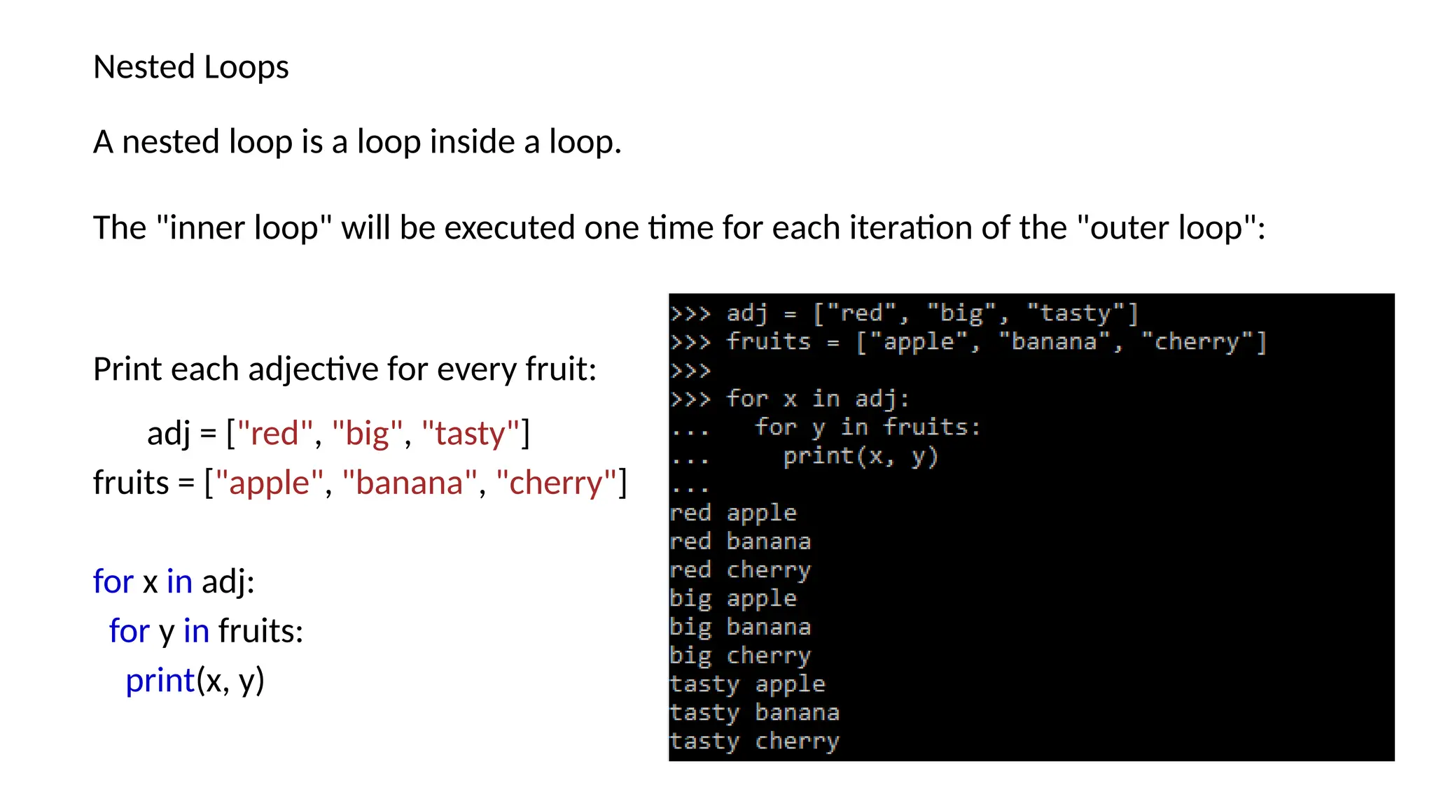 Nested Loops A nested loop is a loop inside a loop. The "inner loop" will be executed one time for each iteration of the "outer loop": Print each adjective for every fruit: adj = ["red", "big", "tasty"] fruits = ["apple", "banana", "cherry"] for x in adj: for y in fruits: print(x, y) 