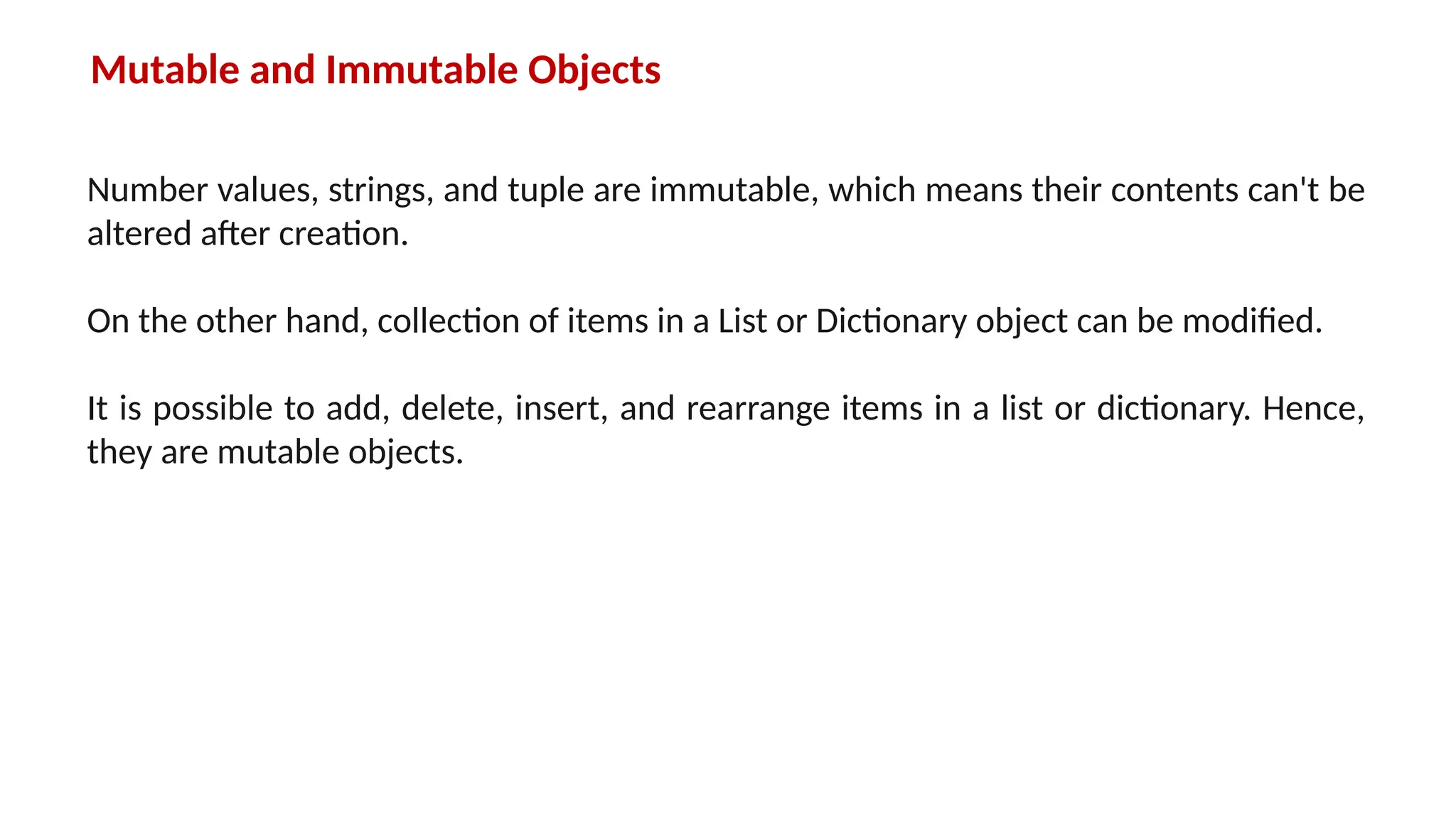 Mutable and Immutable Objects Number values, strings, and tuple are immutable, which means their contents can't be altered after creation. On the other hand, collection of items in a List or Dictionary object can be modified. It is possible to add, delete, insert, and rearrange items in a list or dictionary. Hence, they are mutable objects. 