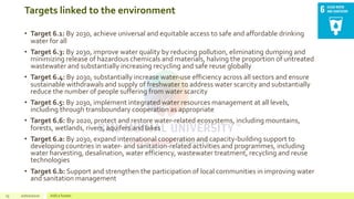 Targets linked to the environment
• Target 6.1: By 2030, achieve universal and equitable access to safe and affordable drinking
water for all
• Target 6.3: By 2030, improve water quality by reducing pollution, eliminating dumping and
minimizing release of hazardous chemicals and materials, halving the proportion of untreated
wastewater and substantially increasing recycling and safe reuse globally
• Target 6.4: By 2030, substantially increase water-use efficiency across all sectors and ensure
sustainable withdrawals and supply of freshwater to address water scarcity and substantially
reduce the number of people suffering from water scarcity
• Target 6.5: By 2030, implement integrated water resources management at all levels,
including through transboundary cooperation as appropriate
• Target 6.6: By 2020, protect and restore water-related ecosystems, including mountains,
forests, wetlands, rivers, aquifers and lakes
• Target 6.a: By 2030, expand international cooperation and capacity-building support to
developing countries in water- and sanitation-related activities and programmes, including
water harvesting, desalination, water efficiency, wastewater treatment, recycling and reuse
technologies
• Target 6.b: Support and strengthen the participation of local communities in improving water
and sanitation management
13 20/02/2020 Add a footer
 