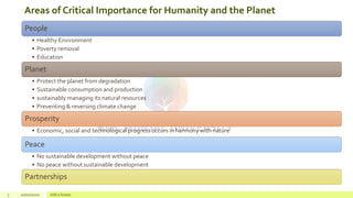 Areas of Critical Importance for Humanity and the Planet
3 20/02/2020 Add a footer
People
• Healthy Environment
• Poverty removal
• Education
Planet
• Protect the planet from degradation
• Sustainable consumption and production
• sustainably managing its natural resources
• Preventing & reversing climate change
Prosperity
• Economic, social and technological progress occurs in harmony with nature
Peace
• No sustainable development without peace
• No peace without sustainable development
Partnerships
 